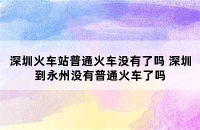 深圳火车站普通火车没有了吗 深圳到永州没有普通火车了吗